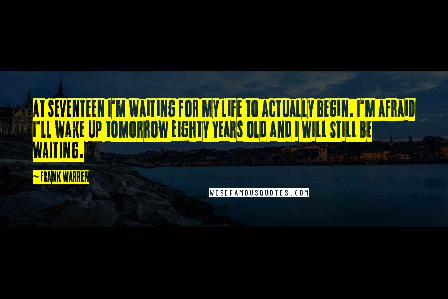 Frank Warren Quotes: At seventeen I'm waiting for my life to actually begin. I'm afraid I'll wake up tomorrow eighty years old and I WILL STILL BE WAITING.