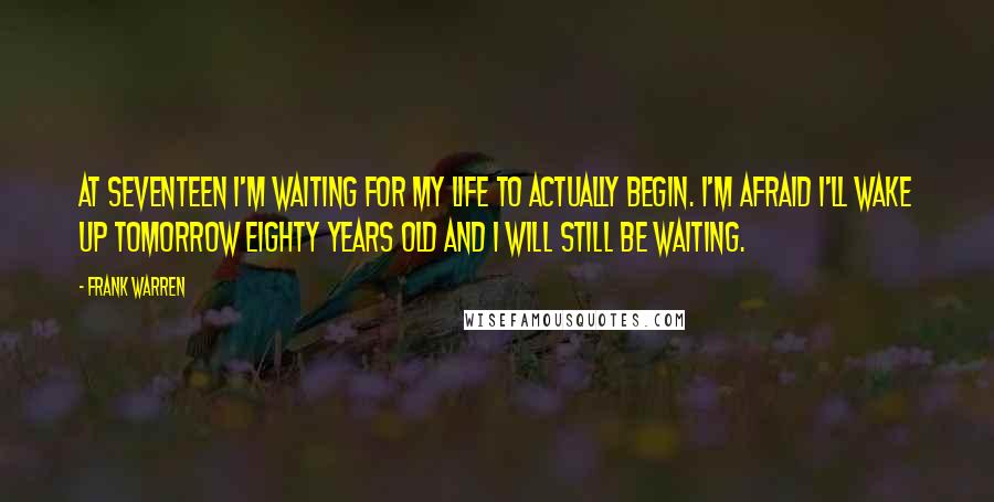 Frank Warren Quotes: At seventeen I'm waiting for my life to actually begin. I'm afraid I'll wake up tomorrow eighty years old and I WILL STILL BE WAITING.