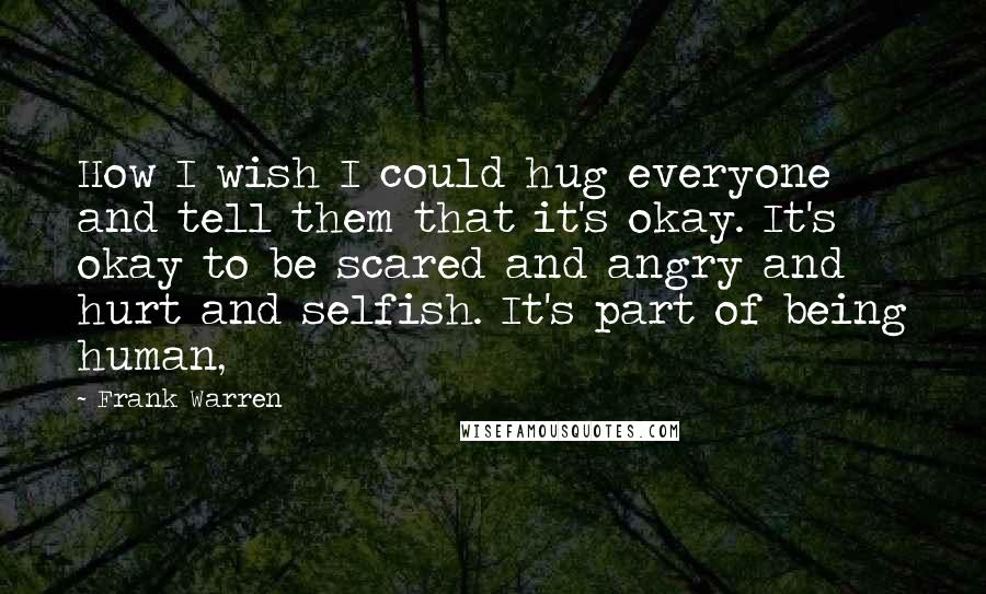 Frank Warren Quotes: How I wish I could hug everyone and tell them that it's okay. It's okay to be scared and angry and hurt and selfish. It's part of being human,