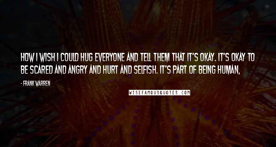 Frank Warren Quotes: How I wish I could hug everyone and tell them that it's okay. It's okay to be scared and angry and hurt and selfish. It's part of being human,