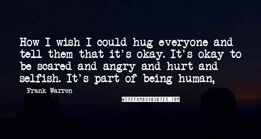 Frank Warren Quotes: How I wish I could hug everyone and tell them that it's okay. It's okay to be scared and angry and hurt and selfish. It's part of being human,