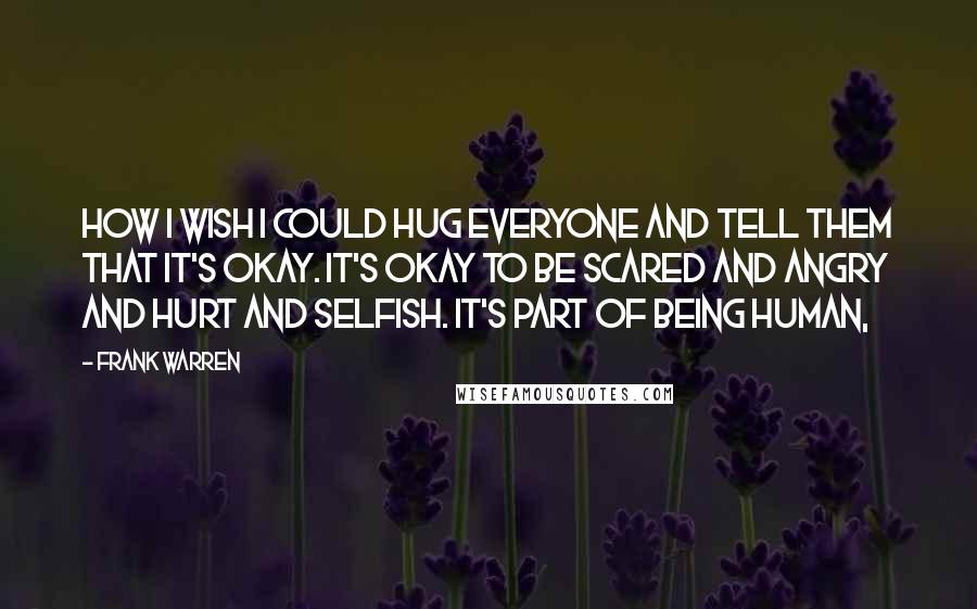 Frank Warren Quotes: How I wish I could hug everyone and tell them that it's okay. It's okay to be scared and angry and hurt and selfish. It's part of being human,