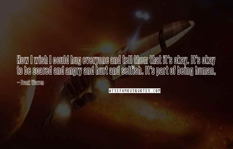 Frank Warren Quotes: How I wish I could hug everyone and tell them that it's okay. It's okay to be scared and angry and hurt and selfish. It's part of being human,