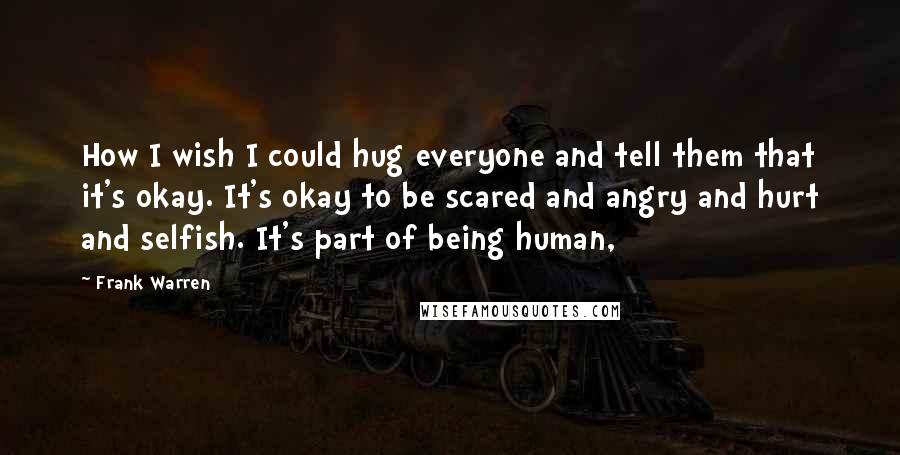 Frank Warren Quotes: How I wish I could hug everyone and tell them that it's okay. It's okay to be scared and angry and hurt and selfish. It's part of being human,