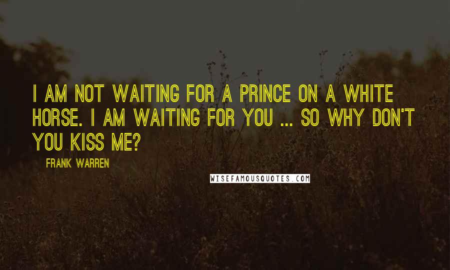 Frank Warren Quotes: I am not waiting for a prince on a white horse. I am waiting for you ... So why don't you kiss me?