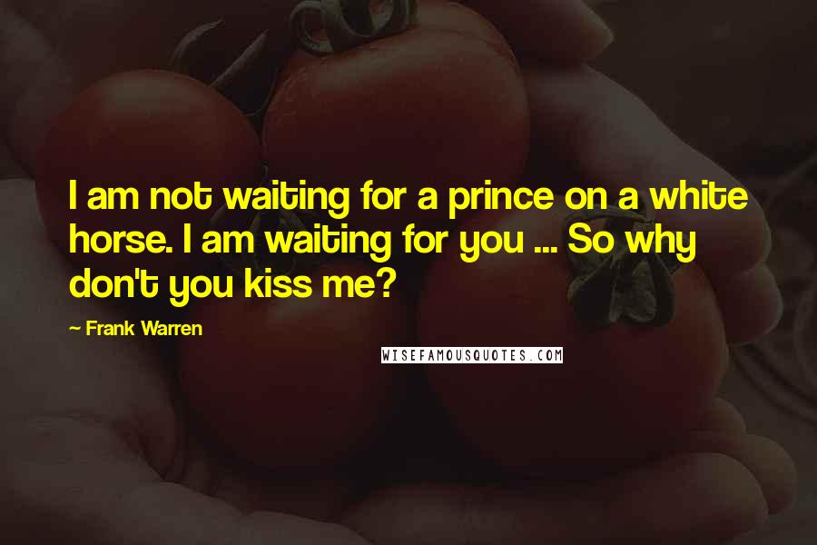 Frank Warren Quotes: I am not waiting for a prince on a white horse. I am waiting for you ... So why don't you kiss me?