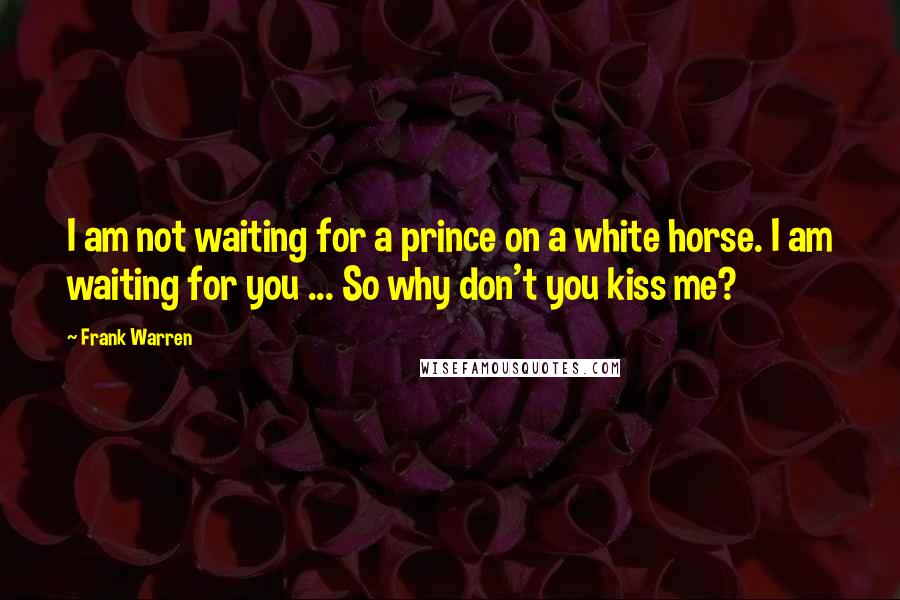 Frank Warren Quotes: I am not waiting for a prince on a white horse. I am waiting for you ... So why don't you kiss me?