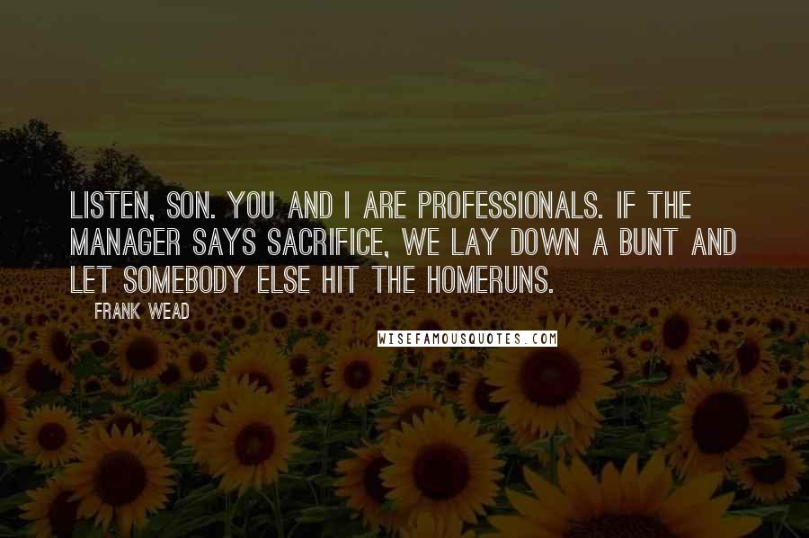 Frank Wead Quotes: Listen, son. You and I are professionals. If the manager says sacrifice, we lay down a bunt and let somebody else hit the homeruns.