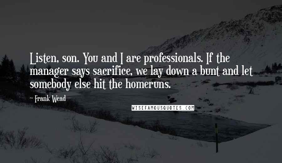 Frank Wead Quotes: Listen, son. You and I are professionals. If the manager says sacrifice, we lay down a bunt and let somebody else hit the homeruns.