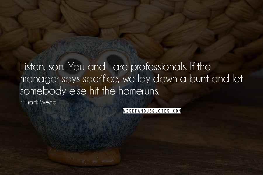 Frank Wead Quotes: Listen, son. You and I are professionals. If the manager says sacrifice, we lay down a bunt and let somebody else hit the homeruns.