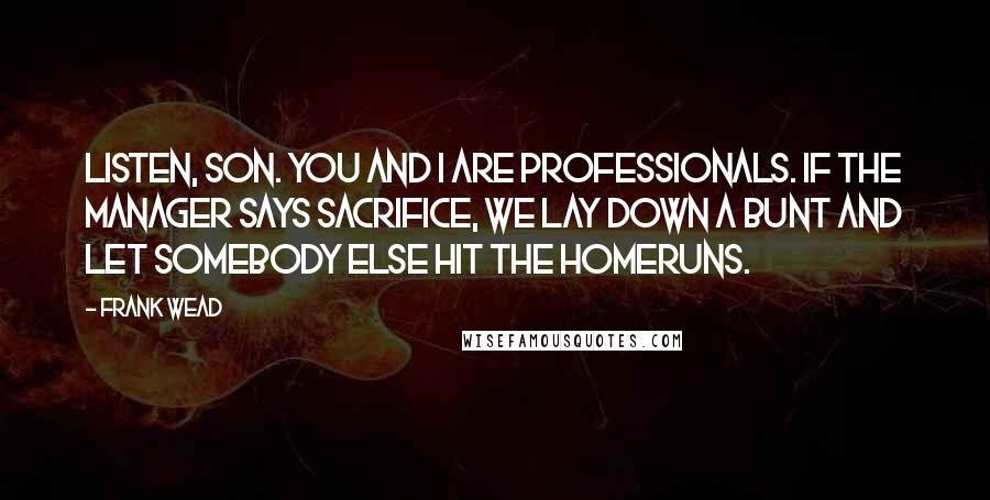 Frank Wead Quotes: Listen, son. You and I are professionals. If the manager says sacrifice, we lay down a bunt and let somebody else hit the homeruns.