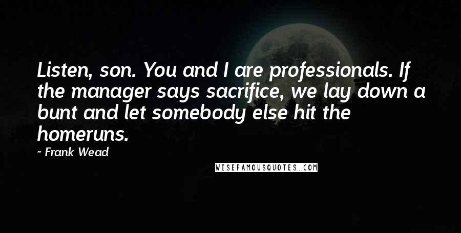 Frank Wead Quotes: Listen, son. You and I are professionals. If the manager says sacrifice, we lay down a bunt and let somebody else hit the homeruns.