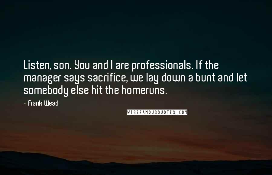 Frank Wead Quotes: Listen, son. You and I are professionals. If the manager says sacrifice, we lay down a bunt and let somebody else hit the homeruns.