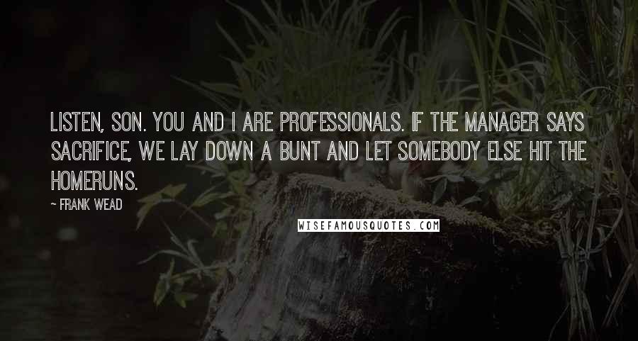 Frank Wead Quotes: Listen, son. You and I are professionals. If the manager says sacrifice, we lay down a bunt and let somebody else hit the homeruns.