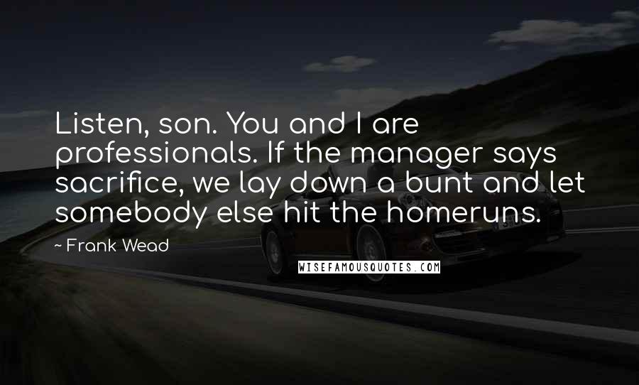 Frank Wead Quotes: Listen, son. You and I are professionals. If the manager says sacrifice, we lay down a bunt and let somebody else hit the homeruns.