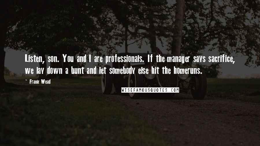 Frank Wead Quotes: Listen, son. You and I are professionals. If the manager says sacrifice, we lay down a bunt and let somebody else hit the homeruns.