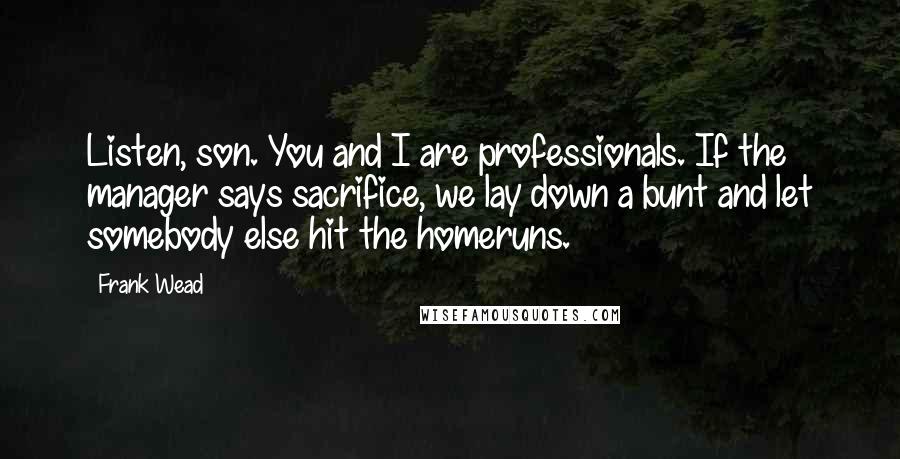 Frank Wead Quotes: Listen, son. You and I are professionals. If the manager says sacrifice, we lay down a bunt and let somebody else hit the homeruns.