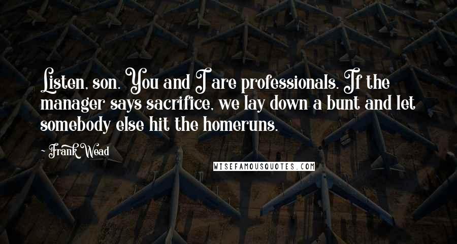 Frank Wead Quotes: Listen, son. You and I are professionals. If the manager says sacrifice, we lay down a bunt and let somebody else hit the homeruns.