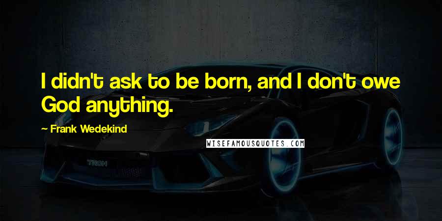 Frank Wedekind Quotes: I didn't ask to be born, and I don't owe God anything.