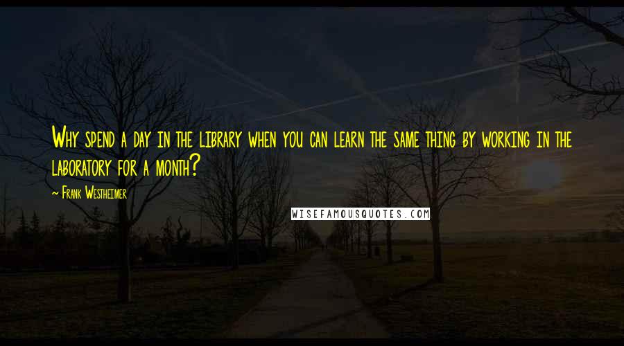 Frank Westheimer Quotes: Why spend a day in the library when you can learn the same thing by working in the laboratory for a month?