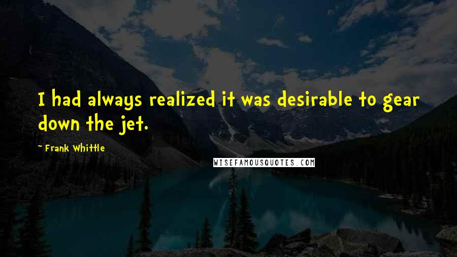 Frank Whittle Quotes: I had always realized it was desirable to gear down the jet.