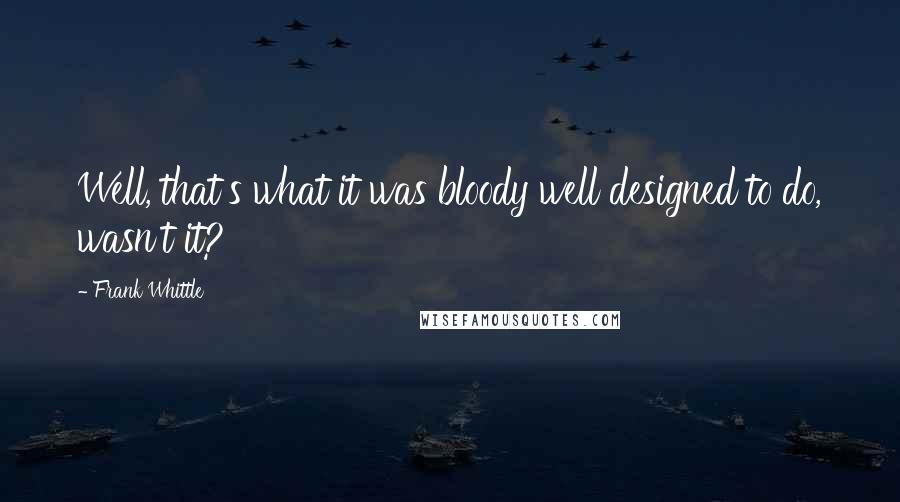 Frank Whittle Quotes: Well, that's what it was bloody well designed to do, wasn't it?