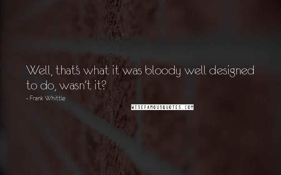 Frank Whittle Quotes: Well, that's what it was bloody well designed to do, wasn't it?