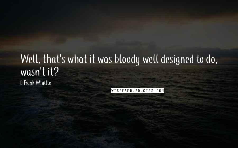 Frank Whittle Quotes: Well, that's what it was bloody well designed to do, wasn't it?