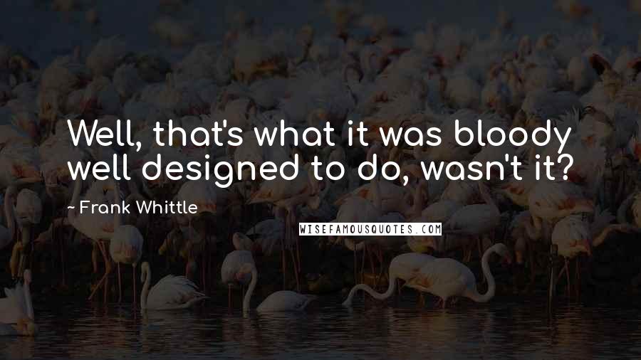 Frank Whittle Quotes: Well, that's what it was bloody well designed to do, wasn't it?