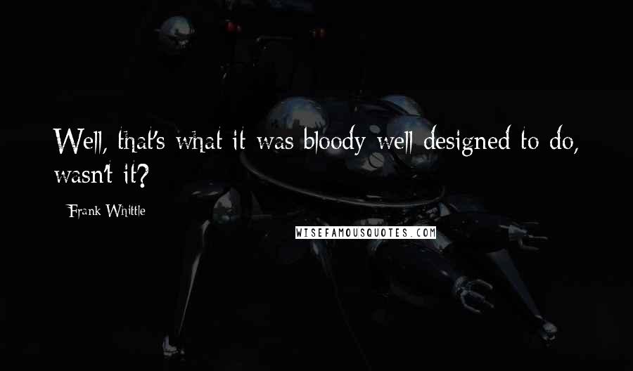 Frank Whittle Quotes: Well, that's what it was bloody well designed to do, wasn't it?