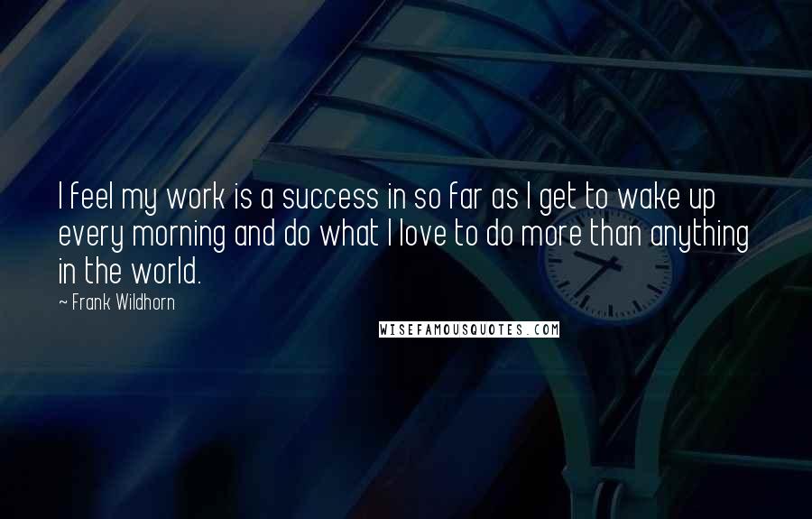 Frank Wildhorn Quotes: I feel my work is a success in so far as I get to wake up every morning and do what I love to do more than anything in the world.