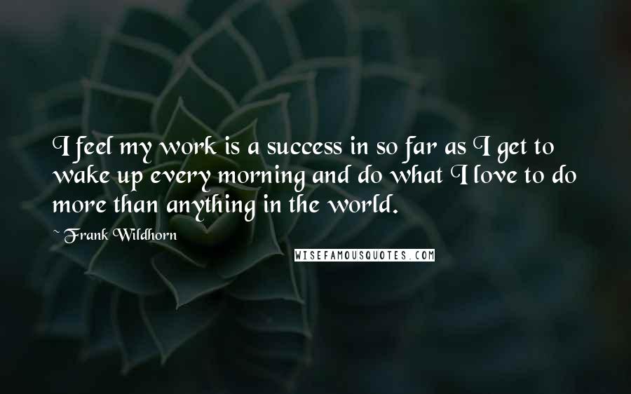 Frank Wildhorn Quotes: I feel my work is a success in so far as I get to wake up every morning and do what I love to do more than anything in the world.