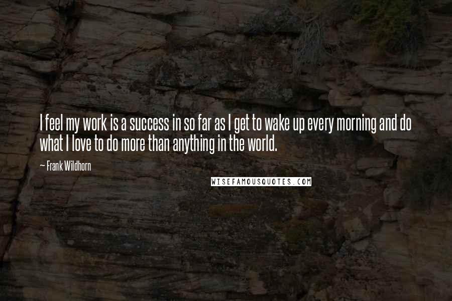 Frank Wildhorn Quotes: I feel my work is a success in so far as I get to wake up every morning and do what I love to do more than anything in the world.