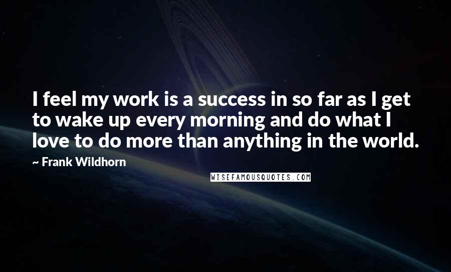 Frank Wildhorn Quotes: I feel my work is a success in so far as I get to wake up every morning and do what I love to do more than anything in the world.