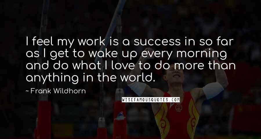 Frank Wildhorn Quotes: I feel my work is a success in so far as I get to wake up every morning and do what I love to do more than anything in the world.