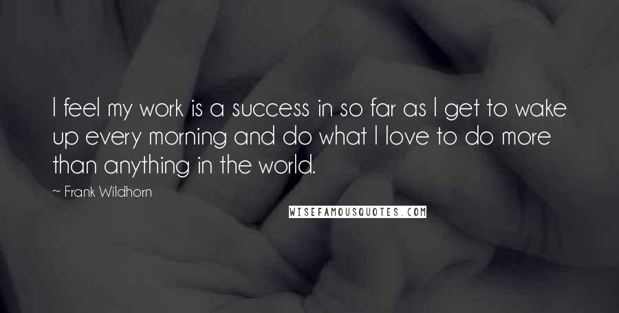 Frank Wildhorn Quotes: I feel my work is a success in so far as I get to wake up every morning and do what I love to do more than anything in the world.