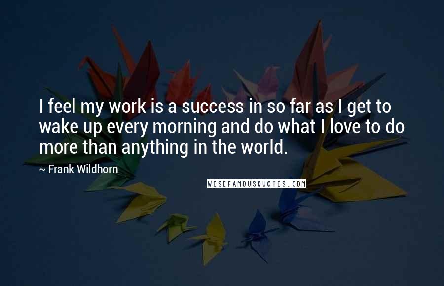 Frank Wildhorn Quotes: I feel my work is a success in so far as I get to wake up every morning and do what I love to do more than anything in the world.