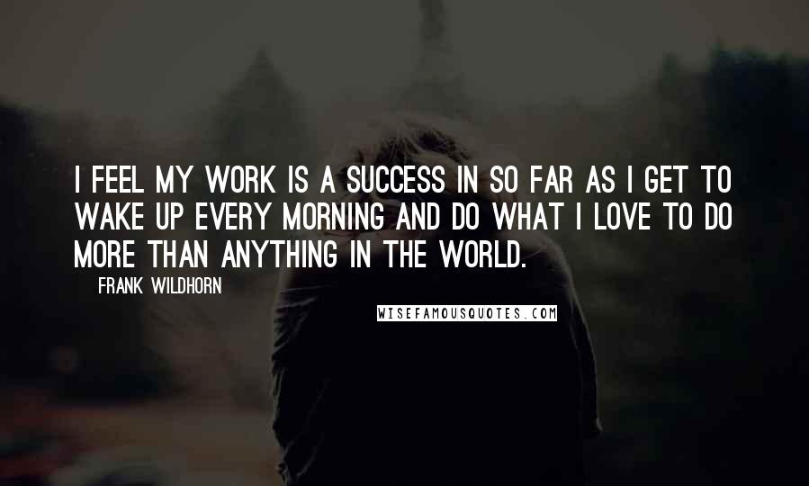 Frank Wildhorn Quotes: I feel my work is a success in so far as I get to wake up every morning and do what I love to do more than anything in the world.