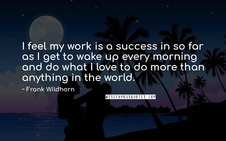 Frank Wildhorn Quotes: I feel my work is a success in so far as I get to wake up every morning and do what I love to do more than anything in the world.