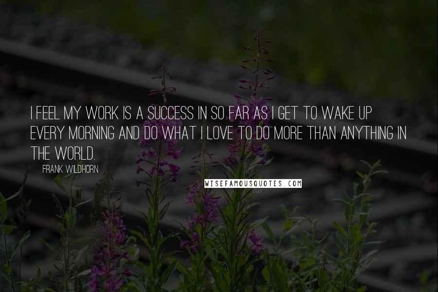 Frank Wildhorn Quotes: I feel my work is a success in so far as I get to wake up every morning and do what I love to do more than anything in the world.