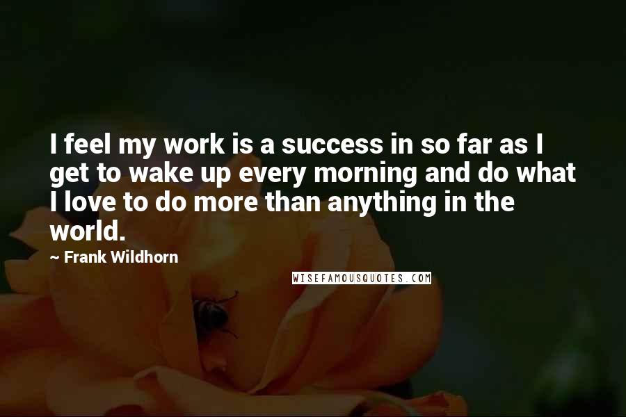 Frank Wildhorn Quotes: I feel my work is a success in so far as I get to wake up every morning and do what I love to do more than anything in the world.