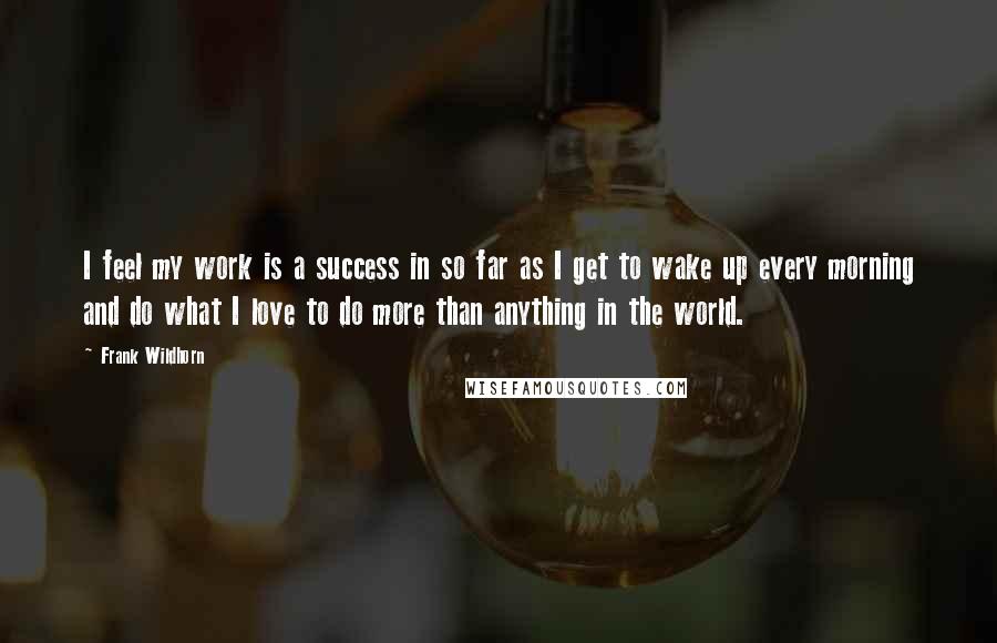 Frank Wildhorn Quotes: I feel my work is a success in so far as I get to wake up every morning and do what I love to do more than anything in the world.