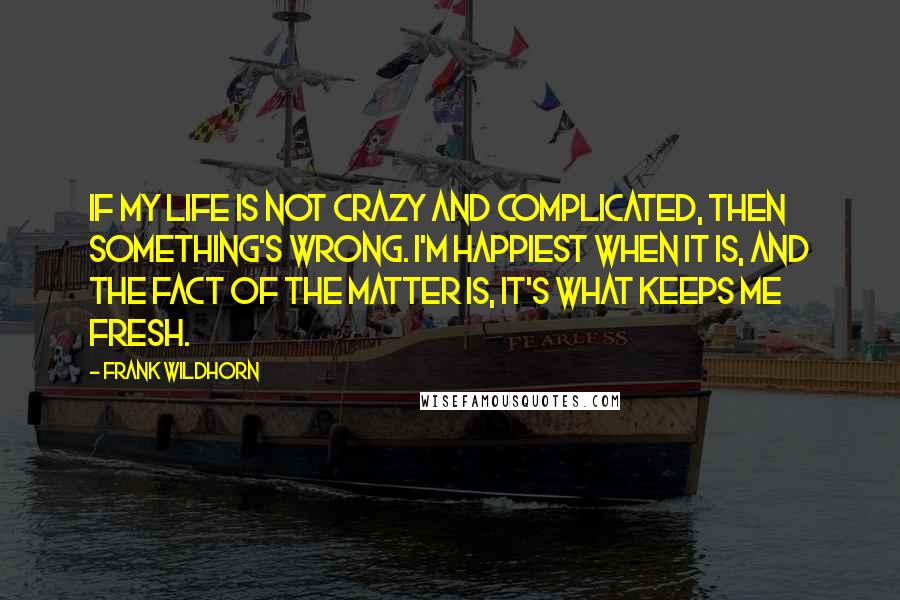 Frank Wildhorn Quotes: If my life is not crazy and complicated, then something's wrong. I'm happiest when it is, and the fact of the matter is, it's what keeps me fresh.