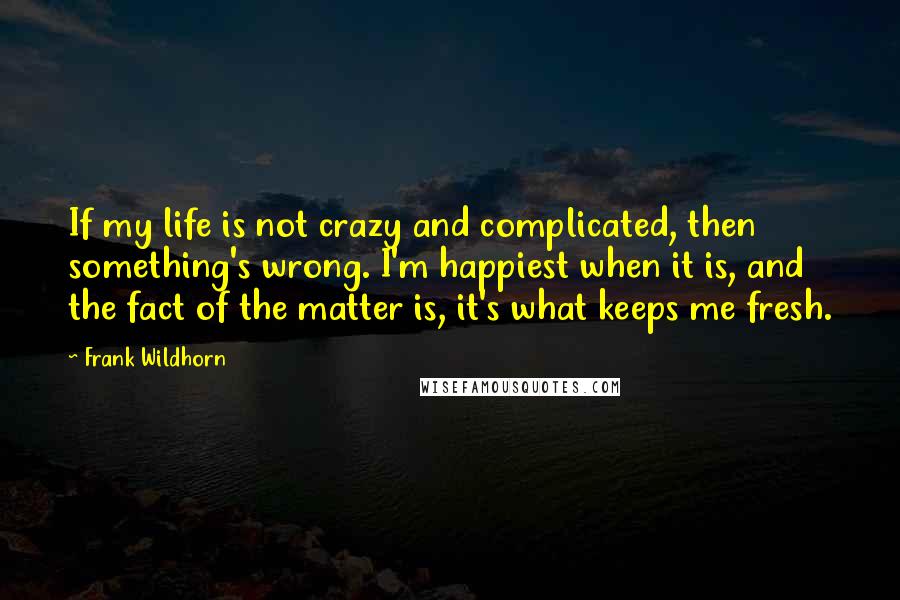 Frank Wildhorn Quotes: If my life is not crazy and complicated, then something's wrong. I'm happiest when it is, and the fact of the matter is, it's what keeps me fresh.