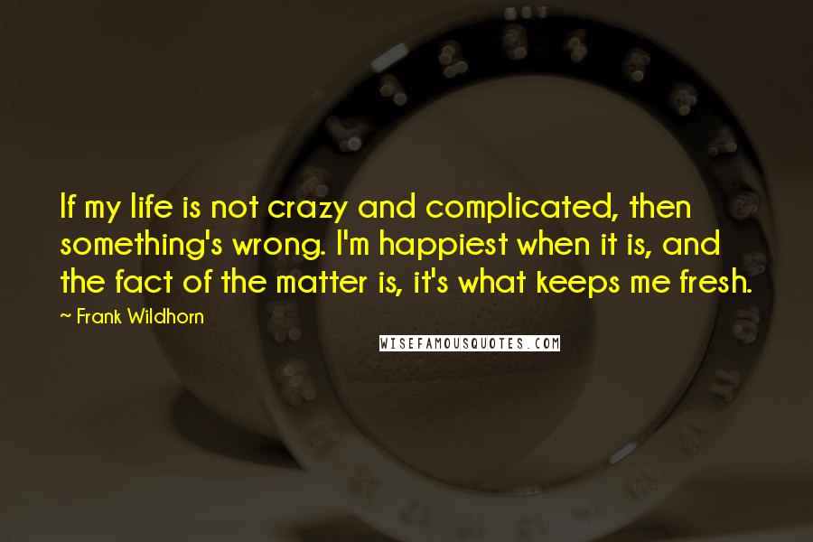 Frank Wildhorn Quotes: If my life is not crazy and complicated, then something's wrong. I'm happiest when it is, and the fact of the matter is, it's what keeps me fresh.