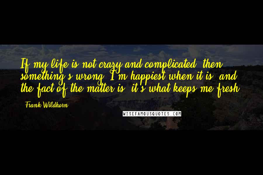 Frank Wildhorn Quotes: If my life is not crazy and complicated, then something's wrong. I'm happiest when it is, and the fact of the matter is, it's what keeps me fresh.