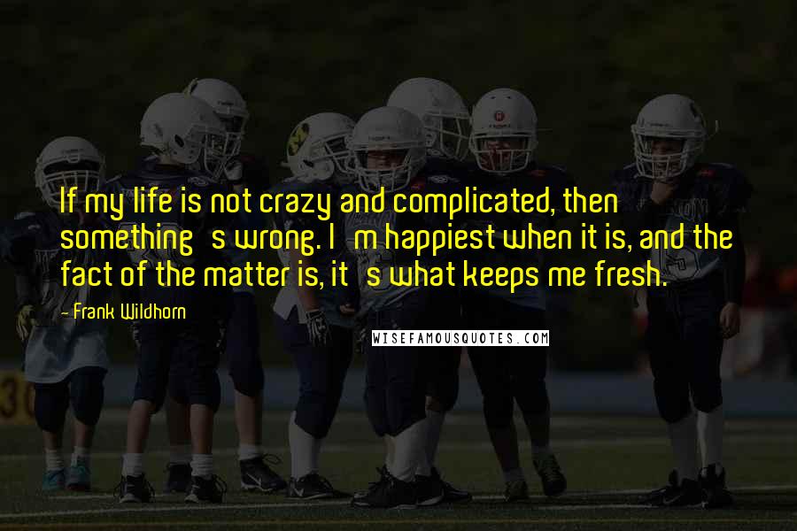 Frank Wildhorn Quotes: If my life is not crazy and complicated, then something's wrong. I'm happiest when it is, and the fact of the matter is, it's what keeps me fresh.