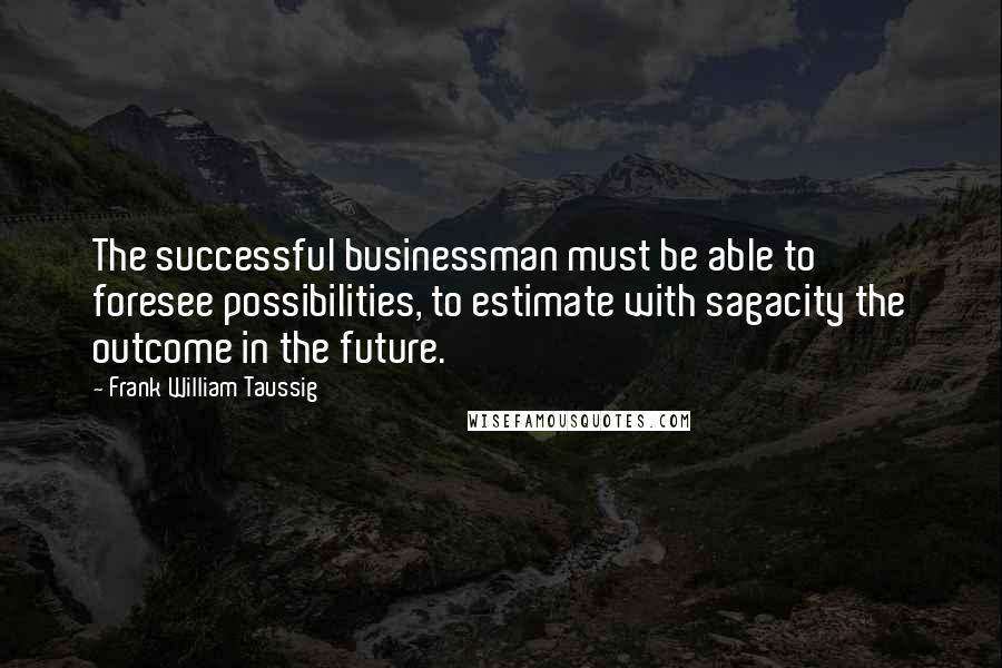 Frank William Taussig Quotes: The successful businessman must be able to foresee possibilities, to estimate with sagacity the outcome in the future.