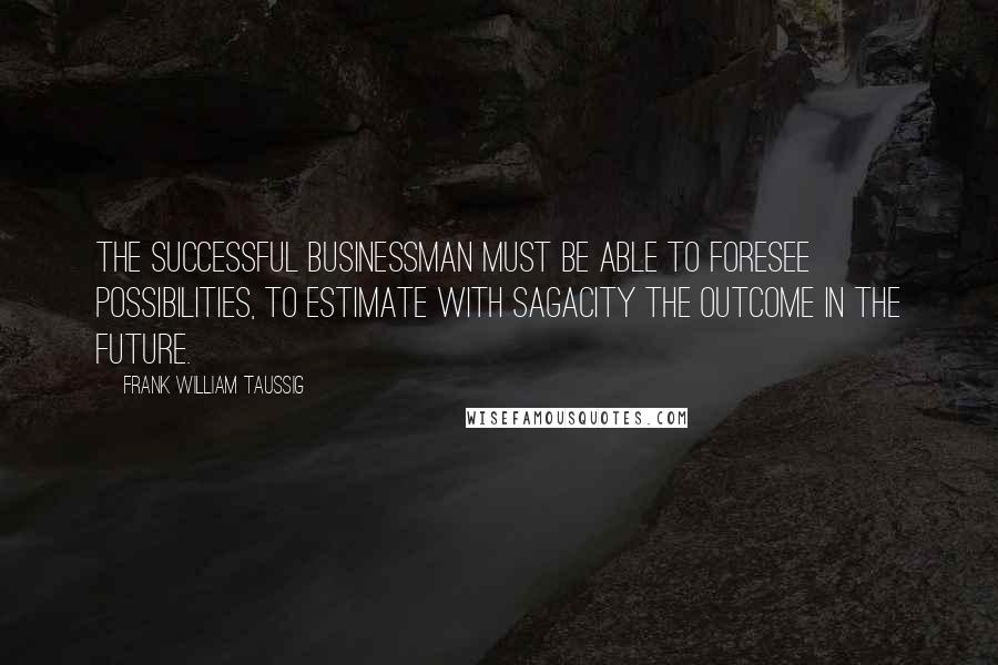 Frank William Taussig Quotes: The successful businessman must be able to foresee possibilities, to estimate with sagacity the outcome in the future.