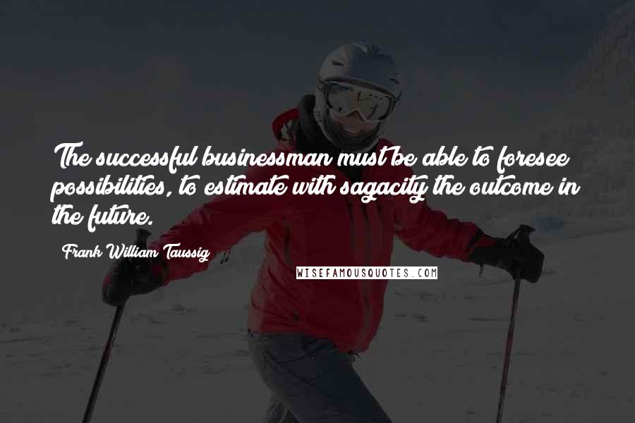 Frank William Taussig Quotes: The successful businessman must be able to foresee possibilities, to estimate with sagacity the outcome in the future.